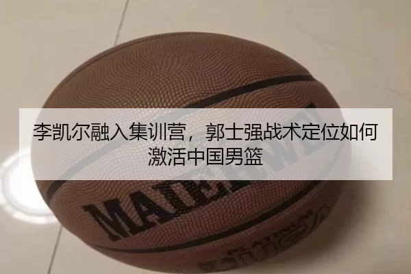 李凯尔融入集训营，郭士强战术定位如何激活中国男篮